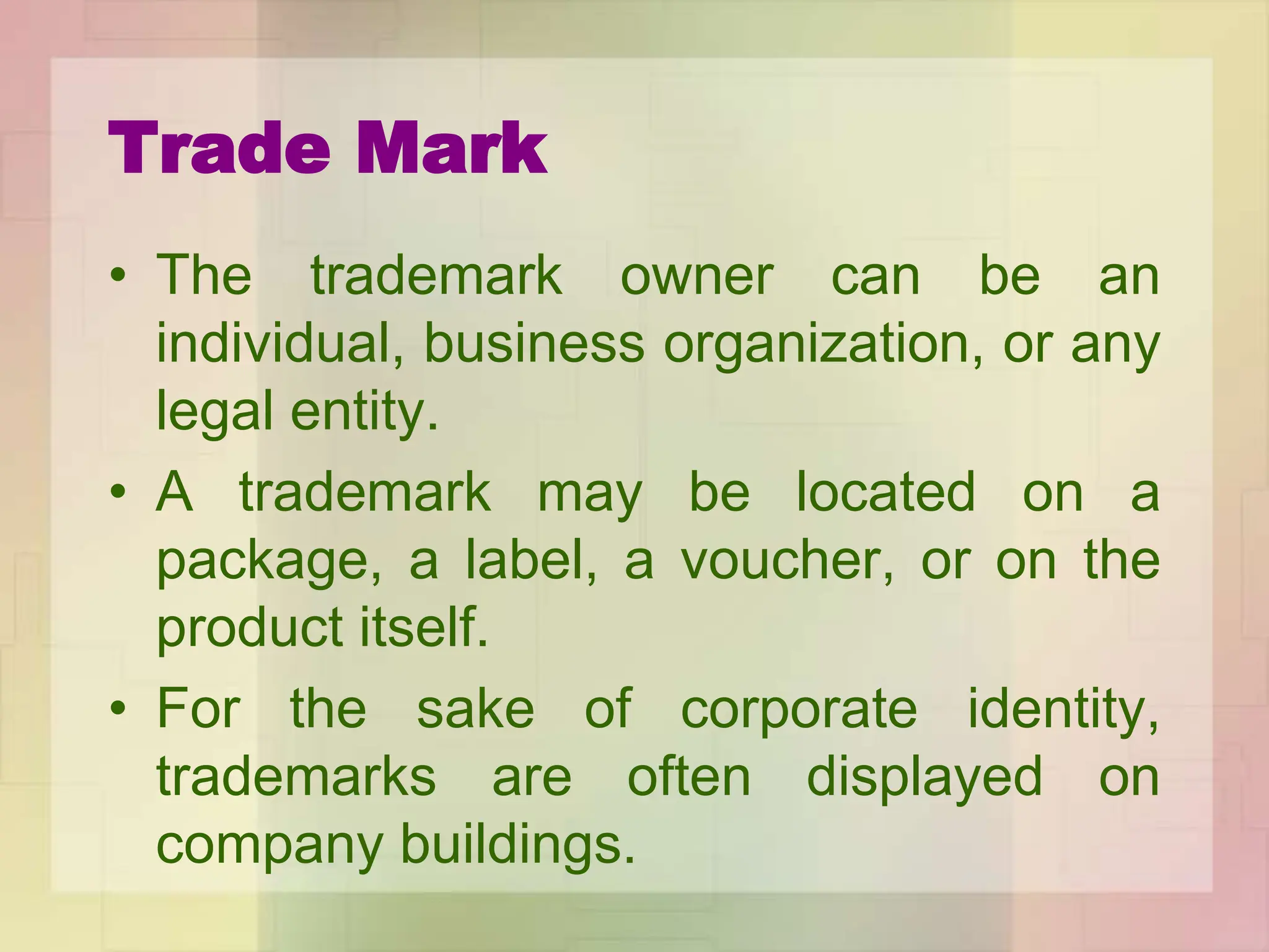 Trade Mark
• The trademark owner can be an
individual, business organization, or any
legal entity.
• A trademark may be located on a
package, a label, a voucher, or on the
product itself.
• For the sake of corporate identity,
trademarks are often displayed on
company buildings.
 