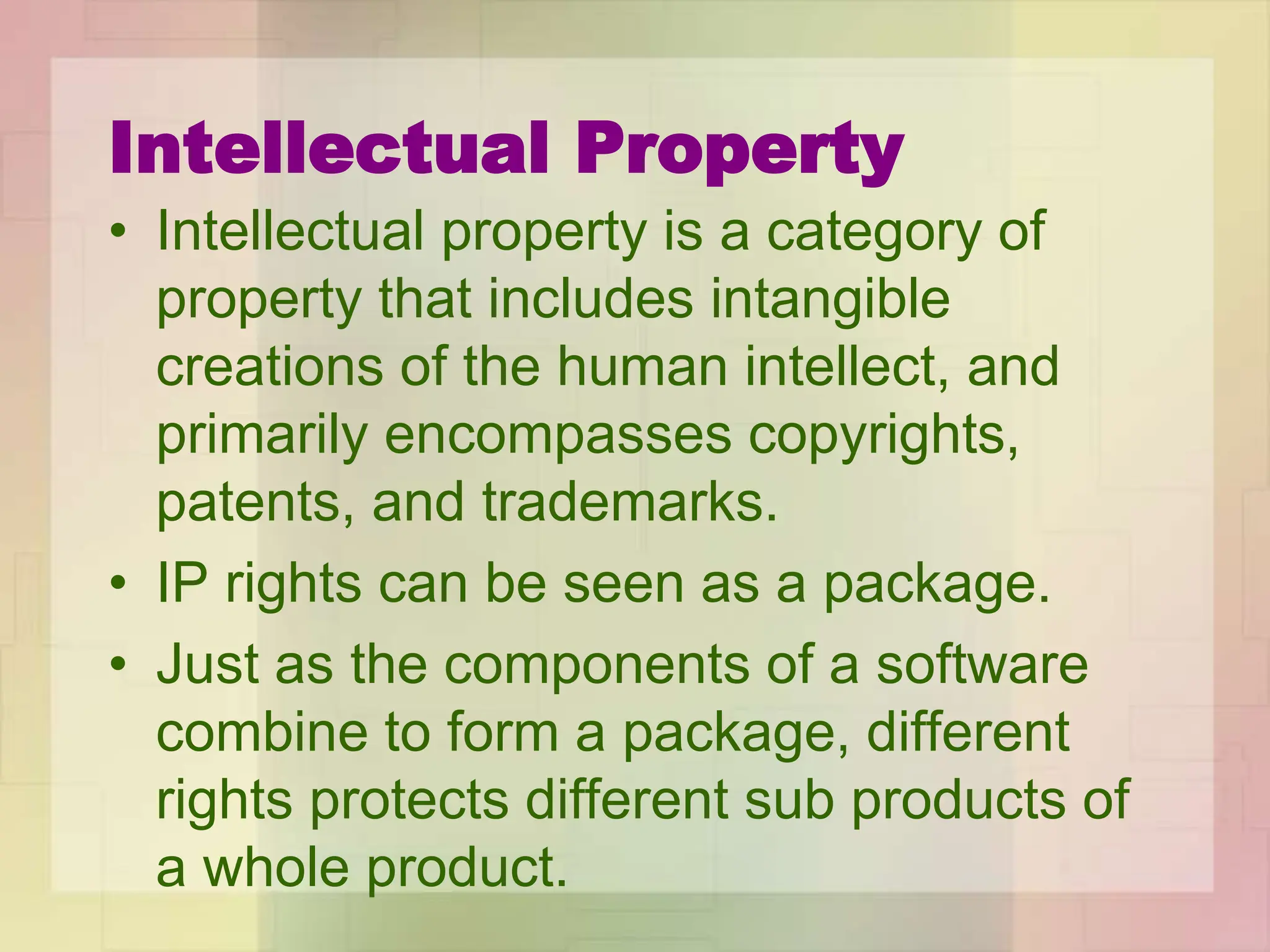 Intellectual Property
• Intellectual property is a category of
property that includes intangible
creations of the human intellect, and
primarily encompasses copyrights,
patents, and trademarks.
• IP rights can be seen as a package.
• Just as the components of a software
combine to form a package, different
rights protects different sub products of
a whole product.
 