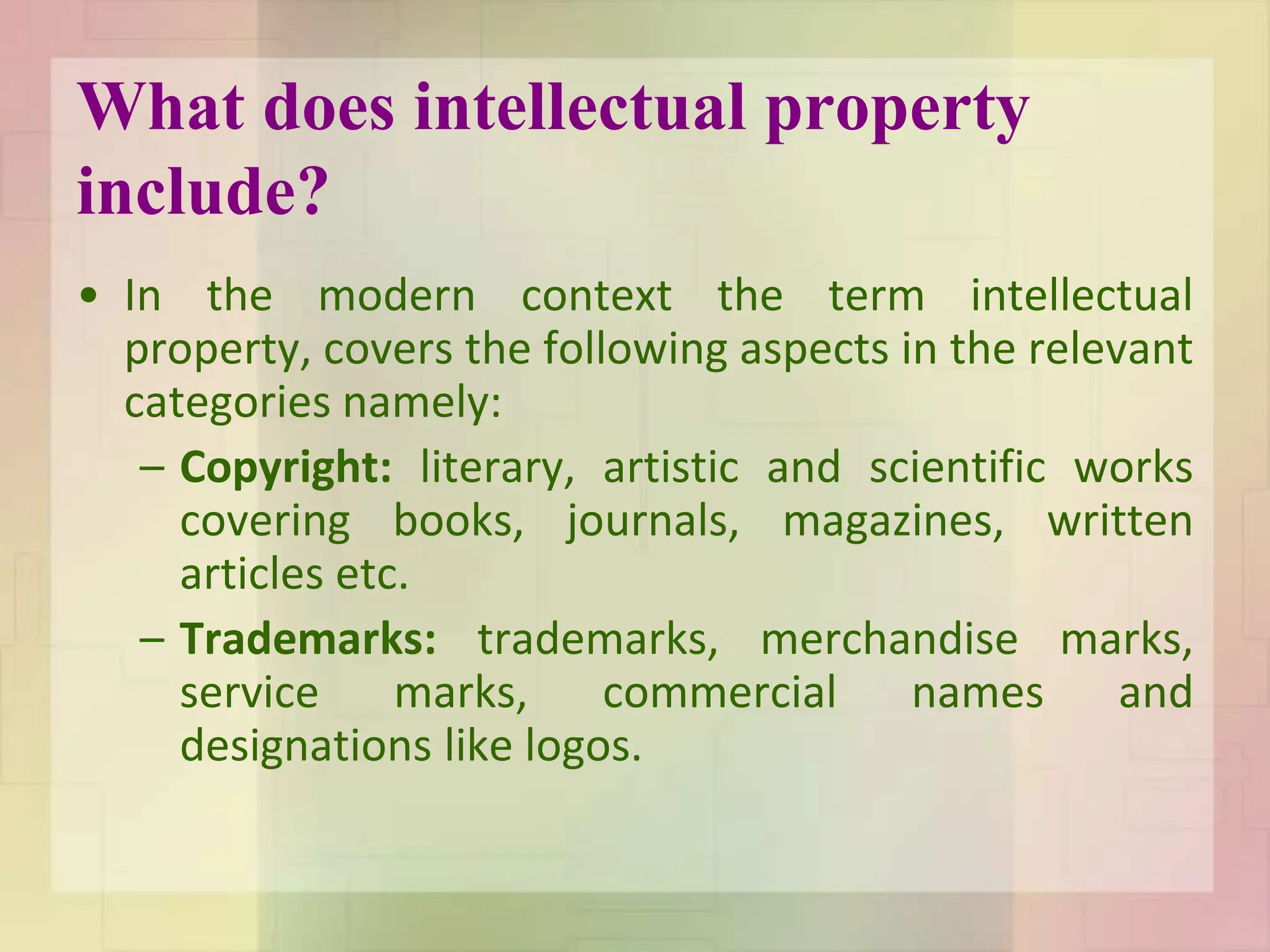 What does intellectual property
include?
• In the modern context the term intellectual
property, covers the following aspects in the relevant
categories namely:
– Copyright: literary, artistic and scientific works
covering books, journals, magazines, written
articles etc.
– Trademarks: trademarks, merchandise marks,
service marks, commercial names and
designations like logos.
 