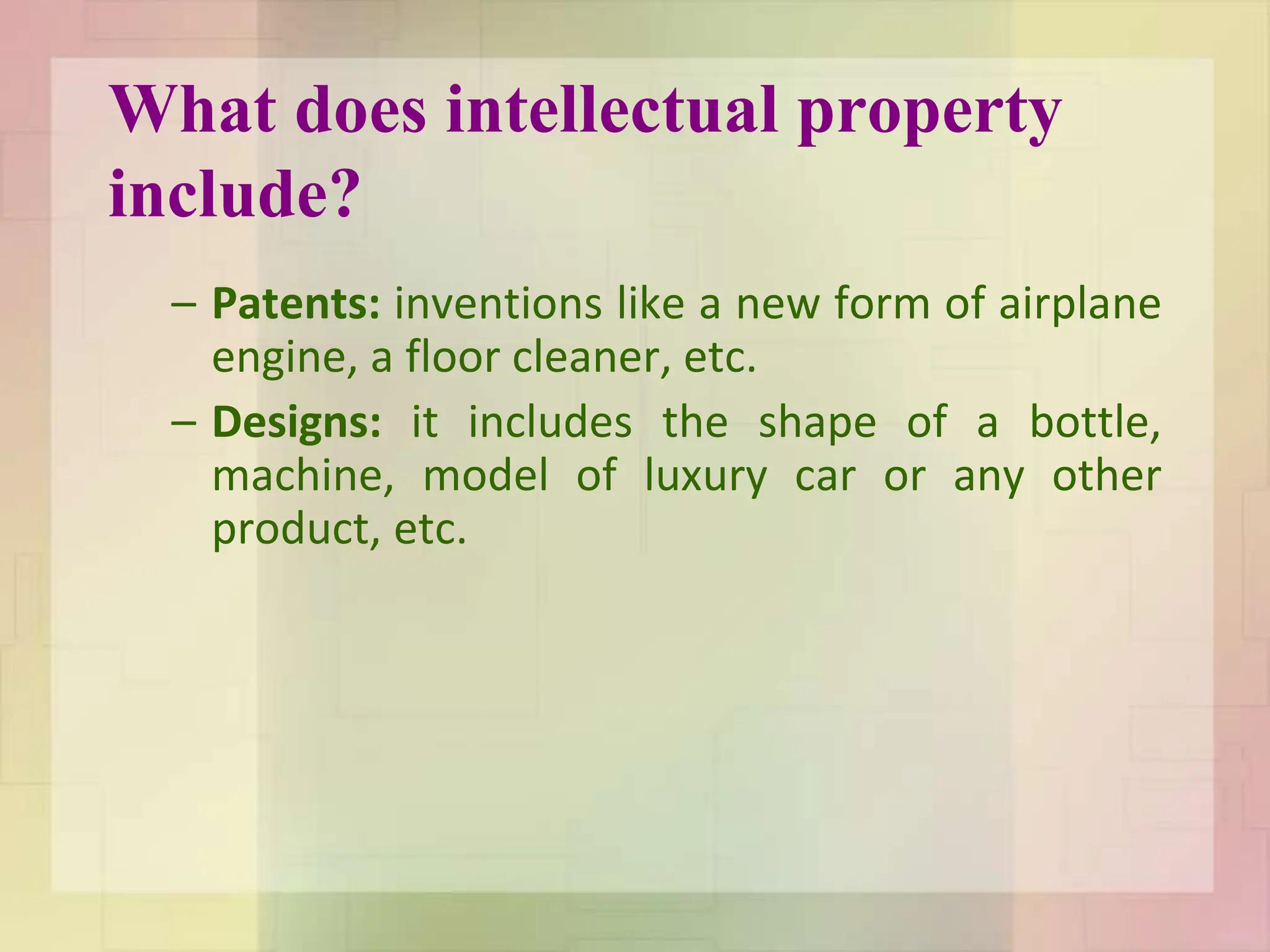 What does intellectual property
include?
– Patents: inventions like a new form of airplane
engine, a floor cleaner, etc.
– Designs: it includes the shape of a bottle,
machine, model of luxury car or any other
product, etc.
 
