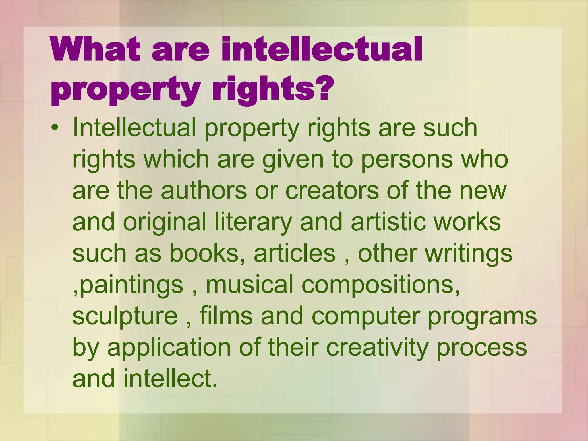 What are intellectual
property rights?
• Intellectual property rights are such
rights which are given to persons who
are the authors or creators of the new
and original literary and artistic works
such as books, articles , other writings
,paintings , musical compositions,
sculpture , films and computer programs
by application of their creativity process
and intellect.
 