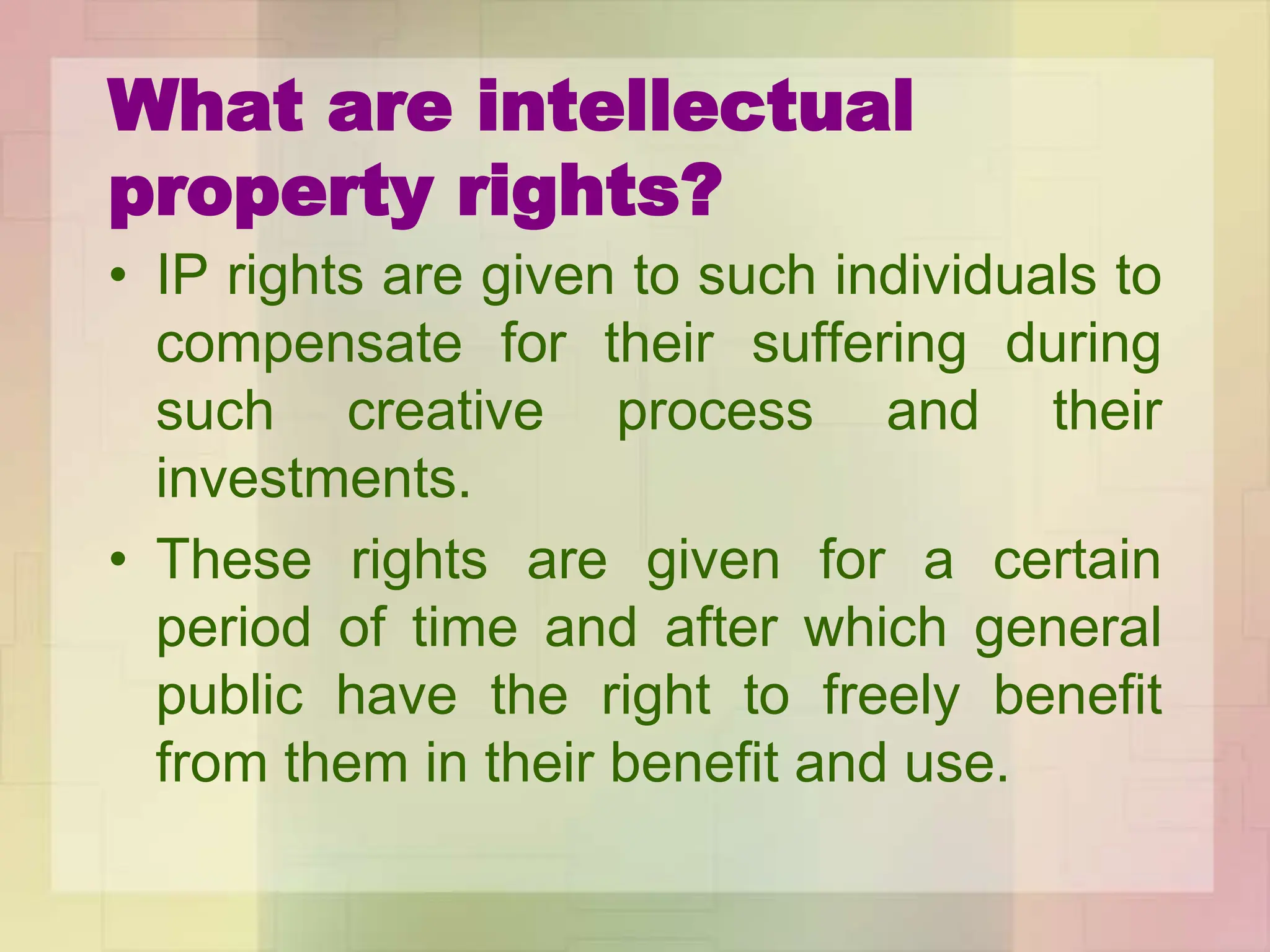What are intellectual
property rights?
• IP rights are given to such individuals to
compensate for their suffering during
such creative process and their
investments.
• These rights are given for a certain
period of time and after which general
public have the right to freely benefit
from them in their benefit and use.
 