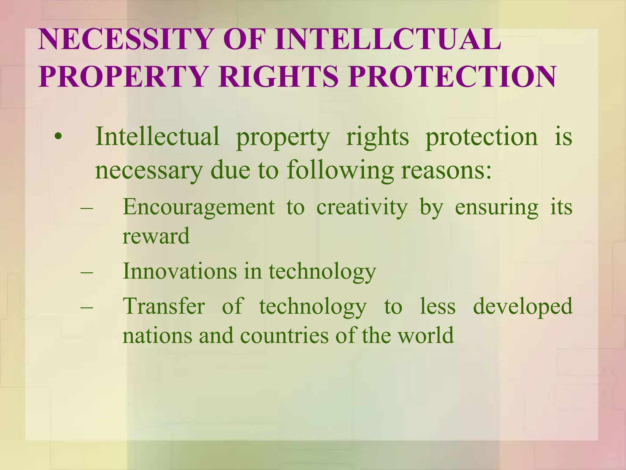 NECESSITY OF INTELLCTUAL
PROPERTY RIGHTS PROTECTION
• Intellectual property rights protection is
necessary due to following reasons:
– Encouragement to creativity by ensuring its
reward
– Innovations in technology
– Transfer of technology to less developed
nations and countries of the world
 