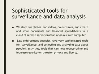 Sophisticated tools for
surveillance and data analysis
■ We store our photos and videos, do our taxes, and create
and store documents and financial spreadsheets in a
cloud of remote servers instead of on our own computer.
■ Law enforcement agencies have very sophisticated tools
for surveillance, and collecting and analyzing data about
people’s activities, tools that can help reduce crime and
increase security—or threaten privacy and liberty.
 
