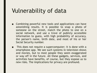 Vulnerability of data
■ Combining powerful new tools and applications can have
astonishing results. It is possible to snap a photo of
someone on the street, match the photo to one on a
social network, and use a trove of publicly accessible
information to guess, with high probability of accuracy,
the person’s name, birth date, and most of his or her
Social Security number.
■ This does not require a supercomputer; it is done with a
smartphone app. We see such systems in television shows
and movies, but to most people they seem exaggerated
or way off in the future. All these gadgets, services, and
activities have benefits, of course, but they expose us to
new risks. The implications for privacy are profound.
 