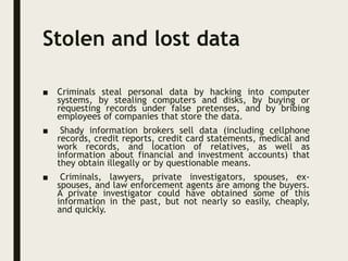 Stolen and lost data
■ Criminals steal personal data by hacking into computer
systems, by stealing computers and disks, by buying or
requesting records under false pretenses, and by bribing
employees of companies that store the data.
■ Shady information brokers sell data (including cellphone
records, credit reports, credit card statements, medical and
work records, and location of relatives, as well as
information about financial and investment accounts) that
they obtain illegally or by questionable means.
■ Criminals, lawyers, private investigators, spouses, ex-
spouses, and law enforcement agents are among the buyers.
A private investigator could have obtained some of this
information in the past, but not nearly so easily, cheaply,
and quickly.
 