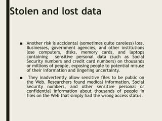 Stolen and lost data
■ Another risk is accidental (sometimes quite careless) loss.
Businesses, government agencies, and other institutions
lose computers, disks, memory cards, and laptops
containing sensitive personal data (such as Social
Security numbers and credit card numbers) on thousands
or millions of people, exposing people to potential misuse
of their information and lingering uncertainty.
■ They inadvertently allow sensitive files to be public on
the Web. Researchers found medical information, Social
Security numbers, and other sensitive personal or
confidential information about thousands of people in
files on the Web that simply had the wrong access status.
 