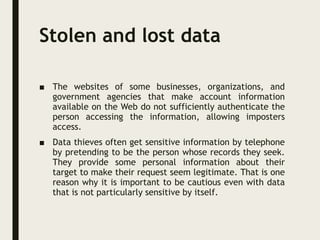 Stolen and lost data
■ The websites of some businesses, organizations, and
government agencies that make account information
available on the Web do not sufficiently authenticate the
person accessing the information, allowing imposters
access.
■ Data thieves often get sensitive information by telephone
by pretending to be the person whose records they seek.
They provide some personal information about their
target to make their request seem legitimate. That is one
reason why it is important to be cautious even with data
that is not particularly sensitive by itself.
 