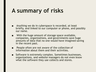 A summary of risks
■ Anything we do in cyberspace is recorded, at least
briefly, and linked to our computer or phone, and possibly
our name.
■ With the huge amount of storage space available,
companies, organizations, and governments save huge
amounts of data that no one would have imagined saving
in the recent past.
■ People often are not aware of the collection of
information about them and their activities.
■ Software is extremely complex. Sometimes businesses,
organizations, and website managers do not even know
what the software they use collects and stores.
 