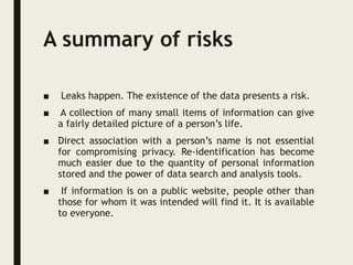 A summary of risks
■ Leaks happen. The existence of the data presents a risk.
■ A collection of many small items of information can give
a fairly detailed picture of a person’s life.
■ Direct association with a person’s name is not essential
for compromising privacy. Re-identification has become
much easier due to the quantity of personal information
stored and the power of data search and analysis tools.
■ If information is on a public website, people other than
those for whom it was intended will find it. It is available
to everyone.
 