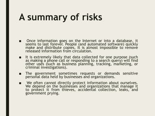 A summary of risks
■ Once information goes on the Internet or into a database, it
seems to last forever. People (and automated software) quickly
make and distribute copies. It is almost impossible to remove
released information from circulation.
■ It is extremely likely that data collected for one purpose (such
as making a phone call or responding to a search query) will find
other uses (such as business planning, tracking, marketing, or
criminal investigations).
■ The government sometimes requests or demands sensitive
personal data held by businesses and organizations.
■ We often cannot directly protect information about ourselves.
We depend on the businesses and organizations that manage it
to protect it from thieves, accidental collection, leaks, and
government prying.
 