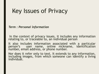 Key Issues of Privacy
Term : Personal information
In the context of privacy issues, it includes any information
relating to, or traceable to, an individual person
It also includes information associated with a particular
person’s user name, online nickname, identification
number, email address, or phone number.
Nor does it refer only to text. It extends to any information,
including images, from which someone can identify a living
individual.
 