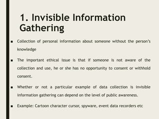 1. Invisible Information
Gathering
■ Collection of personal information about someone without the person’s
knowledge
■ The important ethical issue is that if someone is not aware of the
collection and use, he or she has no opportunity to consent or withhold
consent.
■ Whether or not a particular example of data collection is invisible
information gathering can depend on the level of public awareness.
■ Example: Cartoon character cursor, spyware, event data recorders etc
 