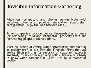 Invisible Information Gathering
When our computers and phones communicate with
websites, they must provide information about their
configuration (e.g., the Web browser used).
Some companies provide device fingerprinting software
for combating fraud and intellectual property theft and
for tracking people’s online activity.
Both collection of configuration information and building
of activity profiles are invisible. Financial firms that use
device fingerprinting for security of customer accounts
are likely to say so in a privacy policy. We are less likely
to know when someone is using it to build marketing
profiles.
 