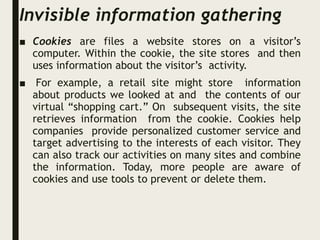 Invisible information gathering
■ Cookies are files a website stores on a visitor’s
computer. Within the cookie, the site stores and then
uses information about the visitor’s activity.
■ For example, a retail site might store information
about products we looked at and the contents of our
virtual “shopping cart.” On subsequent visits, the site
retrieves information from the cookie. Cookies help
companies provide personalized customer service and
target advertising to the interests of each visitor. They
can also track our activities on many sites and combine
the information. Today, more people are aware of
cookies and use tools to prevent or delete them.
 