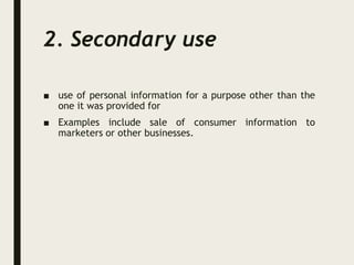 2. Secondary use
■ use of personal information for a purpose other than the
one it was provided for
■ Examples include sale of consumer information to
marketers or other businesses.
 
