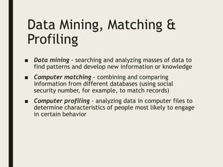 Data Mining, Matching &
Profiling
■ Data mining - searching and analyzing masses of data to
find patterns and develop new information or knowledge
■ Computer matching - combining and comparing
information from different databases (using social
security number, for example, to match records)
■ Computer profiling - analyzing data in computer files to
determine characteristics of people most likely to engage
in certain behavior
 