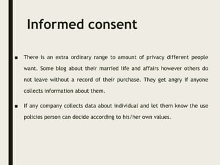 Informed consent
■ There is an extra ordinary range to amount of privacy different people
want. Some blog about their married life and affairs however others do
not leave without a record of their purchase. They get angry if anyone
collects information about them.
■ If any company collects data about individual and let them know the use
policies person can decide according to his/her own values.
 