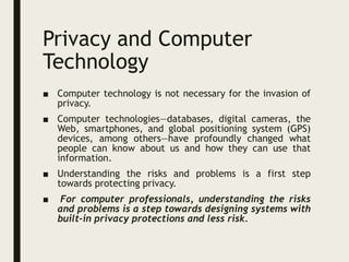 Privacy and Computer
Technology
■ Computer technology is not necessary for the invasion of
privacy.
■ Computer technologies—databases, digital cameras, the
Web, smartphones, and global positioning system (GPS)
devices, among others—have profoundly changed what
people can know about us and how they can use that
information.
■ Understanding the risks and problems is a first step
towards protecting privacy.
■ For computer professionals, understanding the risks
and problems is a step towards designing systems with
built-in privacy protections and less risk.
 