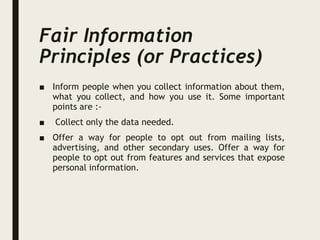 Fair Information
Principles (or Practices)
■ Inform people when you collect information about them,
what you collect, and how you use it. Some important
points are :-
■ Collect only the data needed.
■ Offer a way for people to opt out from mailing lists,
advertising, and other secondary uses. Offer a way for
people to opt out from features and services that expose
personal information.
 
