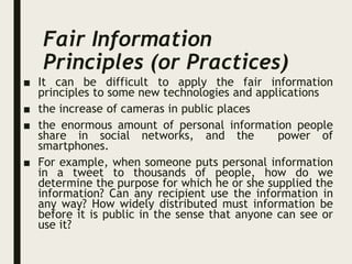 Fair Information
Principles (or Practices)
■ It can be difficult to apply the fair information
principles to some new technologies and applications
■ the increase of cameras in public places
■ the enormous amount of personal information people
share in social networks, and the power of
smartphones.
■ For example, when someone puts personal information
in a tweet to thousands of people, how do we
determine the purpose for which he or she supplied the
information? Can any recipient use the information in
any way? How widely distributed must information be
before it is public in the sense that anyone can see or
use it?
 