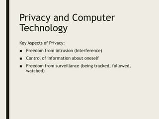 Privacy and Computer
Technology
Key Aspects of Privacy:
■ Freedom from intrusion (Interference)
■ Control of information about oneself
■ Freedom from surveillance (being tracked, followed,
watched)
 