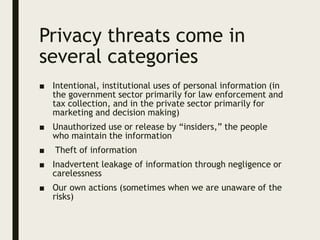 Privacy threats come in
several categories
■ Intentional, institutional uses of personal information (in
the government sector primarily for law enforcement and
tax collection, and in the private sector primarily for
marketing and decision making)
■ Unauthorized use or release by “insiders,” the people
who maintain the information
■ Theft of information
■ Inadvertent leakage of information through negligence or
carelessness
■ Our own actions (sometimes when we are unaware of the
risks)
 