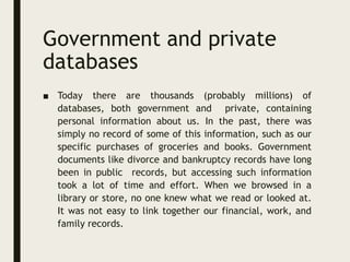 Government and private
databases
■ Today there are thousands (probably millions) of
databases, both government and private, containing
personal information about us. In the past, there was
simply no record of some of this information, such as our
specific purchases of groceries and books. Government
documents like divorce and bankruptcy records have long
been in public records, but accessing such information
took a lot of time and effort. When we browsed in a
library or store, no one knew what we read or looked at.
It was not easy to link together our financial, work, and
family records.
 