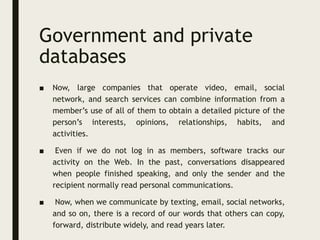 Government and private
databases
■ Now, large companies that operate video, email, social
network, and search services can combine information from a
member’s use of all of them to obtain a detailed picture of the
person’s interests, opinions, relationships, habits, and
activities.
■ Even if we do not log in as members, software tracks our
activity on the Web. In the past, conversations disappeared
when people finished speaking, and only the sender and the
recipient normally read personal communications.
■ Now, when we communicate by texting, email, social networks,
and so on, there is a record of our words that others can copy,
forward, distribute widely, and read years later.
 