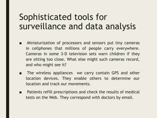 Sophisticated tools for
surveillance and data analysis
■ Miniaturization of processors and sensors put tiny cameras
in cellphones that millions of people carry everywhere.
Cameras in some 3-D television sets warn children if they
are sitting too close. What else might such cameras record,
and who might see it?
■ The wireless appliances we carry contain GPS and other
location devices. They enable others to determine our
location and track our movements.
■ Patients refill prescriptions and check the results of medical
tests on the Web. They correspond with doctors by email.
 