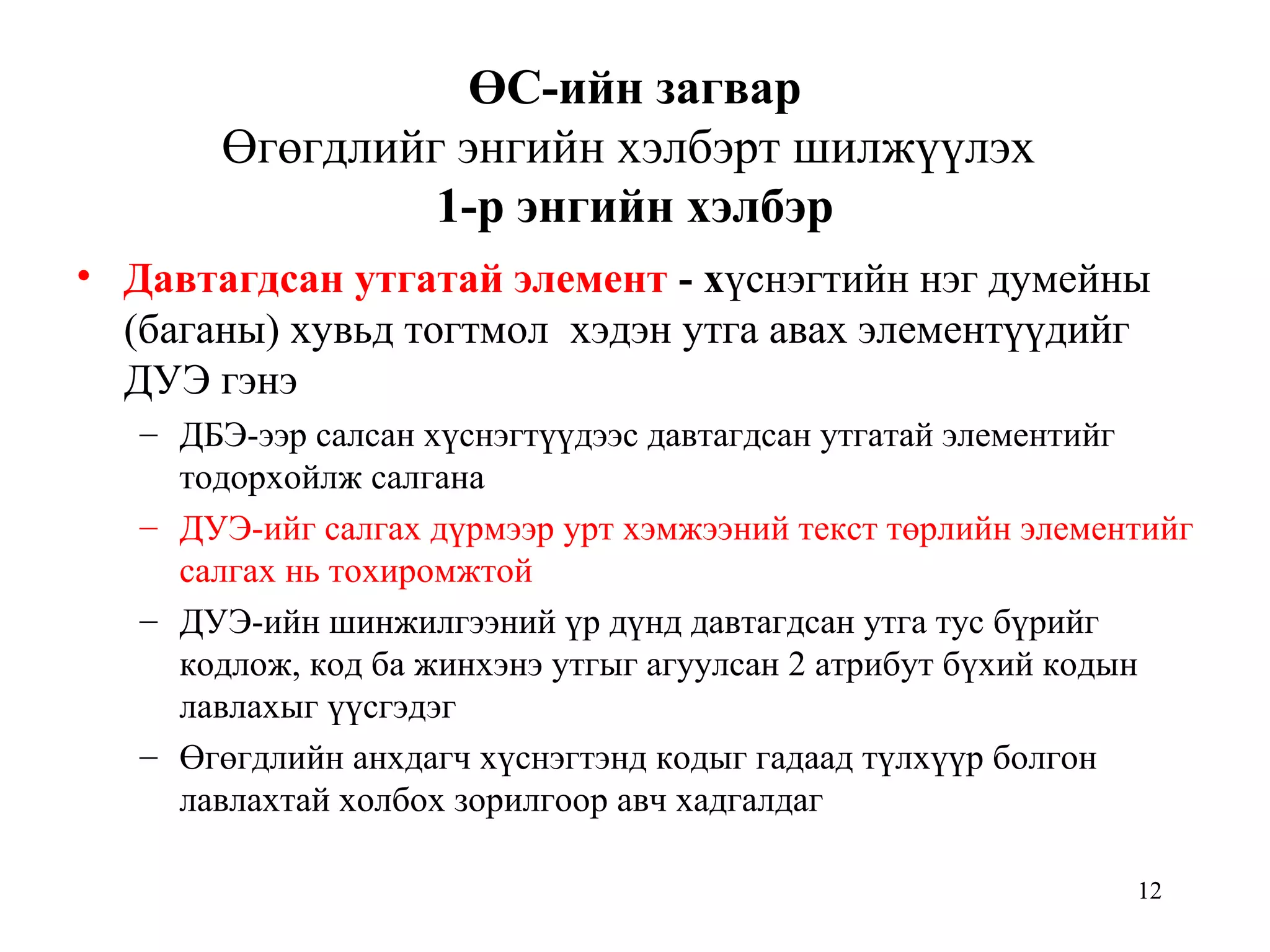 12
ӨС-ийн загвар
Өгөгдлийг энгийн хэлбэрт шилжүүлэх
1-р энгийн хэлбэр
• Давтагдсан утгатай элемент - хүснэгтийн нэг думейны
(баганы) хувьд тогтмол хэдэн утга авах элементүүдийг
ДУЭ гэнэ
– ДБЭ-ээр салсан хүснэгтүүдээс давтагдсан утгатай элементийг
тодорхойлж салгана
– ДУЭ-ийг салгах дүрмээр урт хэмжээний текст төрлийн элементийг
салгах нь тохиромжтой
– ДУЭ-ийн шинжилгээний үр дүнд давтагдсан утга тус бүрийг
кодлож, код ба жинхэнэ утгыг агуулсан 2 атрибут бүхий кодын
лавлахыг үүсгэдэг
– Өгөгдлийн анхдагч хүснэгтэнд кодыг гадаад түлхүүр болгон
лавлахтай холбох зорилгоор авч хадгалдаг
 