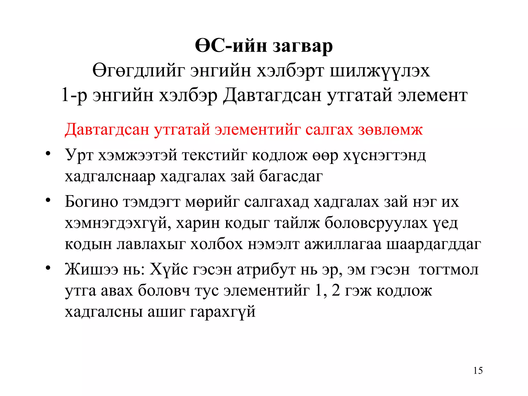 15
ӨС-ийн загвар
Өгөгдлийг энгийн хэлбэрт шилжүүлэх
1-р энгийн хэлбэр Давтагдсан утгатай элемент
Давтагдсан утгатай элементийг салгах зөвлөмж
• Урт хэмжээтэй текстийг кодлож өөр хүснэгтэнд
хадгалснаар хадгалах зай багасдаг
• Богино тэмдэгт мөрийг салгахад хадгалах зай нэг их
хэмнэгдэхгүй, харин кодыг тайлж боловсруулах үед
кодын лавлахыг холбох нэмэлт ажиллагаа шаардагддаг
• Жишээ нь: Хүйс гэсэн атрибут нь эр, эм гэсэн тогтмол
утга авах боловч тус элементийг 1, 2 гэж кодлож
хадгалсны ашиг гарахгүй
 
