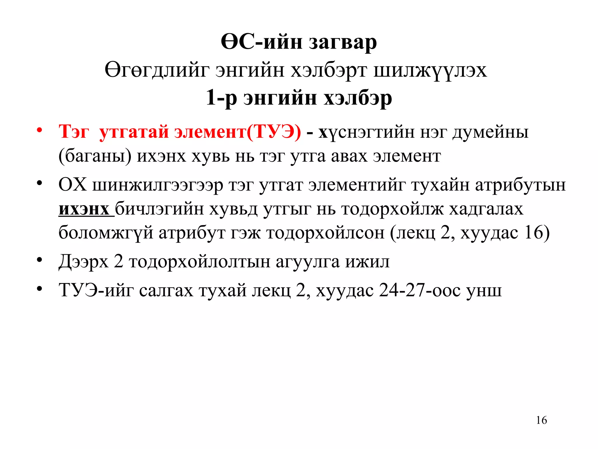 16
ӨС-ийн загвар
Өгөгдлийг энгийн хэлбэрт шилжүүлэх
1-р энгийн хэлбэр
• Тэг утгатай элемент(ТУЭ) - хүснэгтийн нэг думейны
(баганы) ихэнх хувь нь тэг утга авах элемент
• ОХ шинжилгээгээр тэг утгат элементийг тухайн атрибутын
ихэнх бичлэгийн хувьд утгыг нь тодорхойлж хадгалах
боломжгүй атрибут гэж тодорхойлсон (лекц 2, хуудас 16)
• Дээрх 2 тодорхойлолтын агуулга ижил
• ТУЭ-ийг салгах тухай лекц 2, хуудас 24-27-оос унш
 