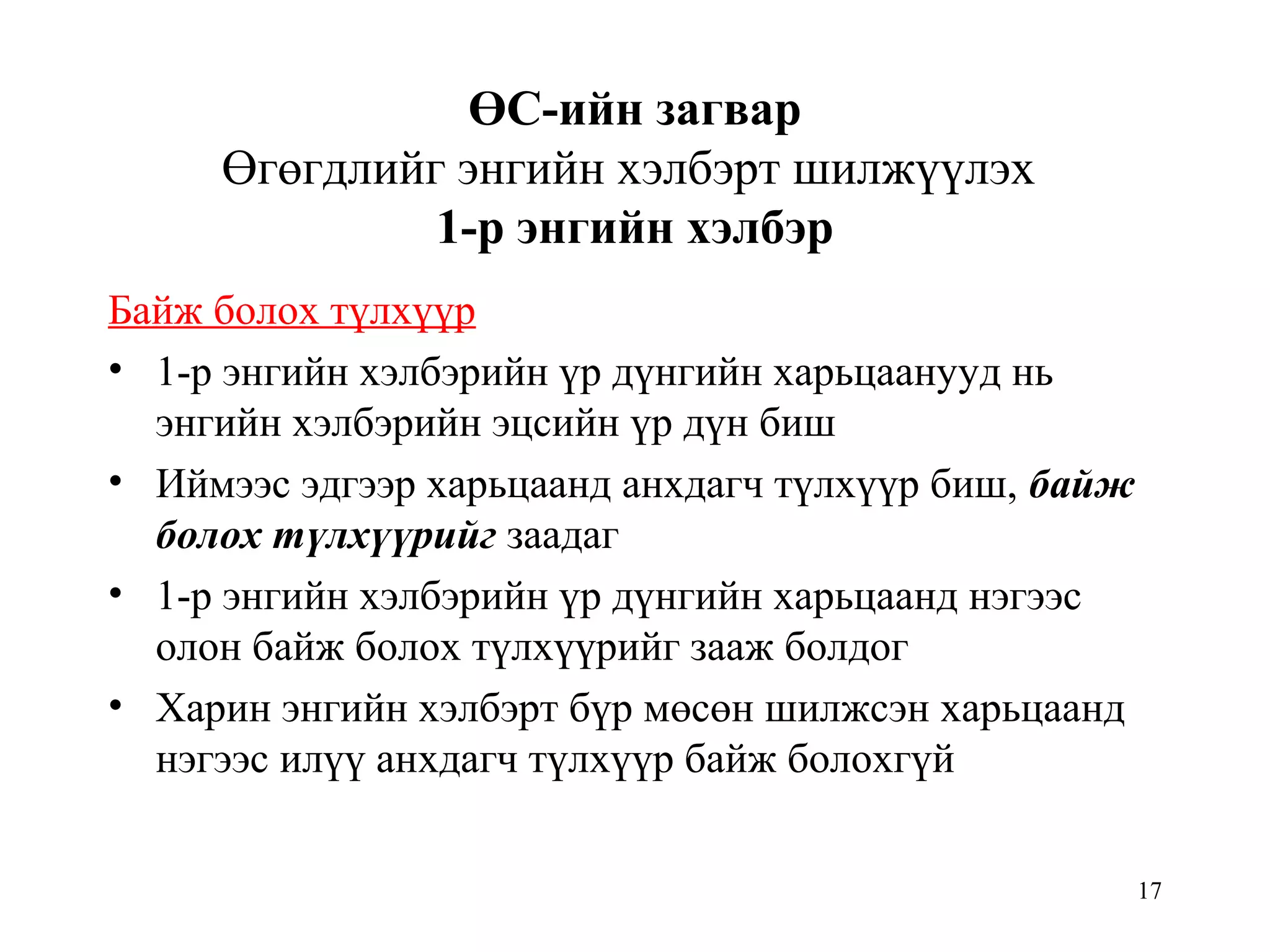 17
ӨС-ийн загвар
Өгөгдлийг энгийн хэлбэрт шилжүүлэх
1-р энгийн хэлбэр
Байж болох түлхүүр
• 1-р энгийн хэлбэрийн үр дүнгийн харьцаанууд нь
энгийн хэлбэрийн эцсийн үр дүн биш
• Иймээс эдгээр харьцаанд анхдагч түлхүүр биш, байж
болох түлхүүрийг заадаг
• 1-р энгийн хэлбэрийн үр дүнгийн харьцаанд нэгээс
олон байж болох түлхүүрийг зааж болдог
• Харин энгийн хэлбэрт бүр мөсөн шилжсэн харьцаанд
нэгээс илүү анхдагч түлхүүр байж болохгүй
 