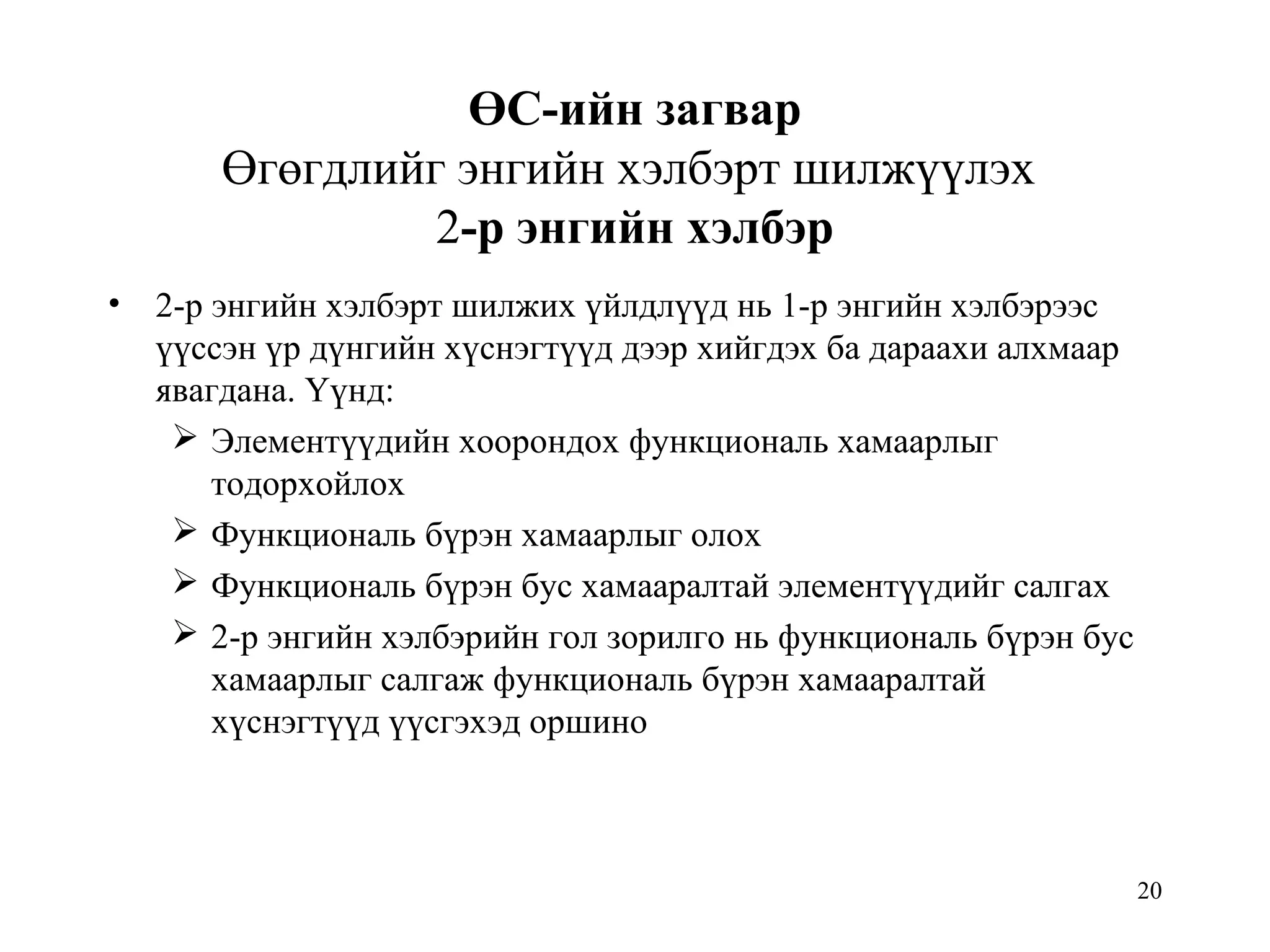 20
ӨС-ийн загвар
Өгөгдлийг энгийн хэлбэрт шилжүүлэх
2-р энгийн хэлбэр
• 2-р энгийн хэлбэрт шилжих үйлдлүүд нь 1-р энгийн хэлбэрээс
үүссэн үр дүнгийн хүснэгтүүд дээр хийгдэх ба дараахи алхмаар
явагдана. Үүнд:
 Элементүүдийн хоорондох функциональ хамаарлыг
тодорхойлох
 Функциональ бүрэн хамаарлыг олох
 Функциональ бүрэн бус хамааралтай элементүүдийг салгах
 2-р энгийн хэлбэрийн гол зорилго нь функциональ бүрэн бус
хамаарлыг салгаж функциональ бүрэн хамааралтай
хүснэгтүүд үүсгэхэд оршино
 