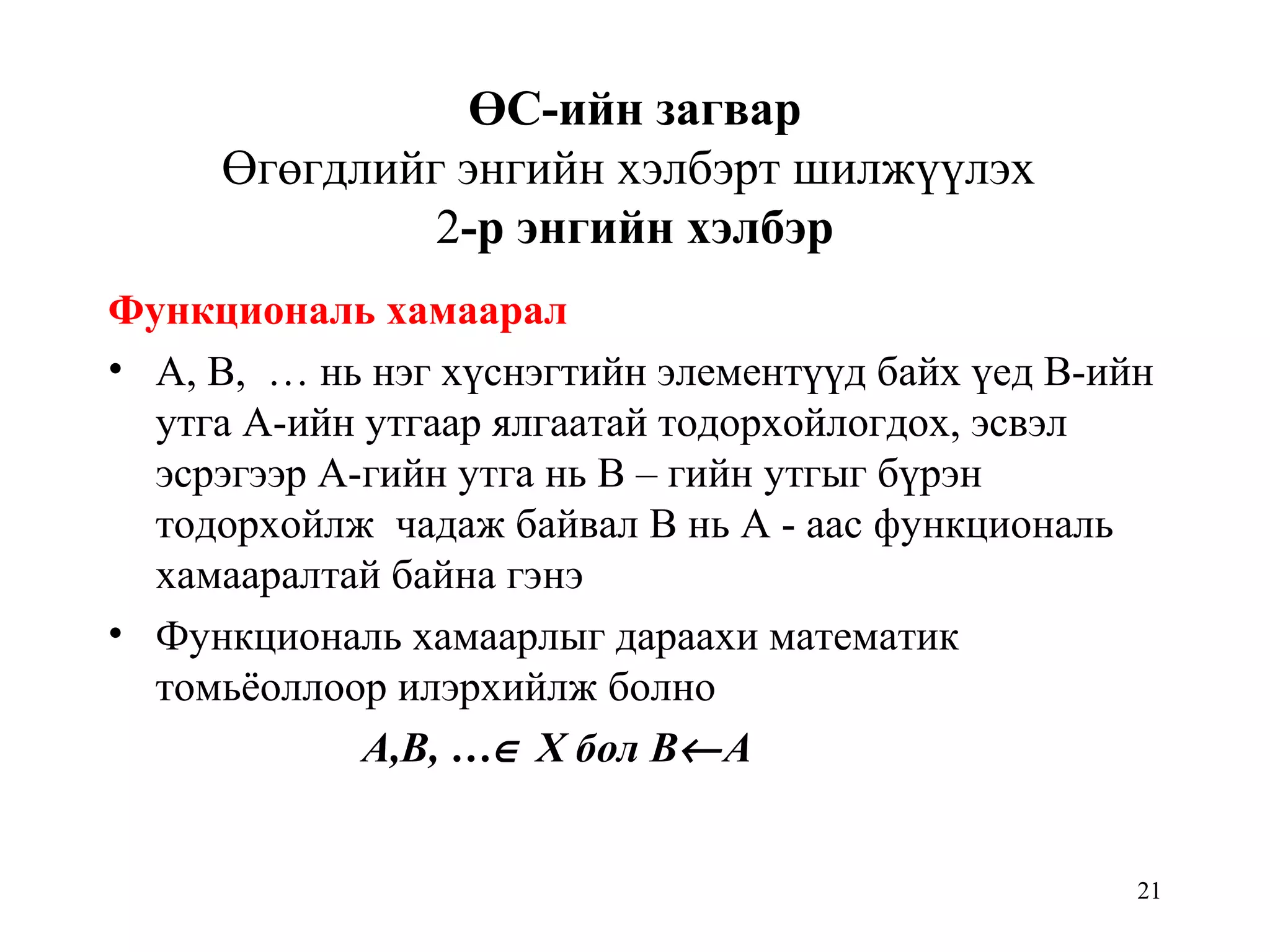 21
ӨС-ийн загвар
Өгөгдлийг энгийн хэлбэрт шилжүүлэх
2-р энгийн хэлбэр
Функциональ хамаарал
• А, В, … нь нэг хүснэгтийн элементүүд байх үед В-ийн
утга А-ийн утгаар ялгаатай тодорхойлогдох, эсвэл
эсрэгээр А-гийн утга нь В – гийн утгыг бүрэн
тодорхойлж чадаж байвал В нь А - аас функциональ
хамааралтай байна гэнэ
• Функциональ хамаарлыг дараахи математик
томьёоллоор илэрхийлж болно
А,В, …∈ Х бол В←А
 