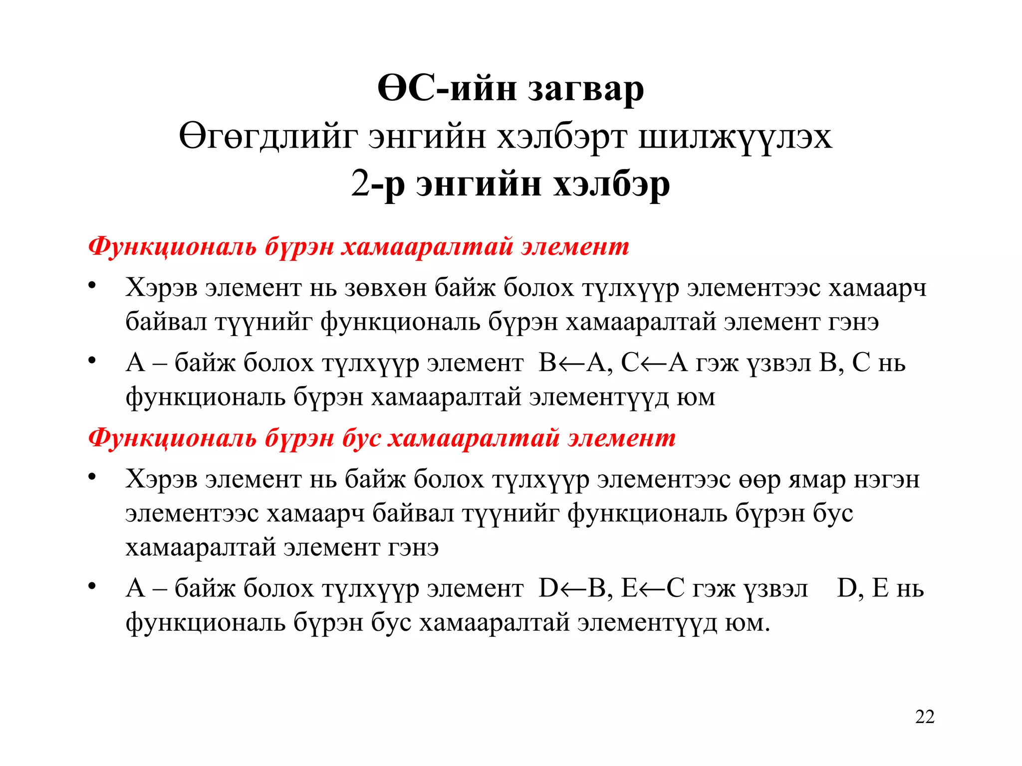 22
ӨС-ийн загвар
Өгөгдлийг энгийн хэлбэрт шилжүүлэх
2-р энгийн хэлбэр
Функциональ бүрэн хамааралтай элемент
• Хэрэв элемент нь зөвхөн байж болох түлхүүр элементээс хамаарч
байвал түүнийг функциональ бүрэн хамааралтай элемент гэнэ
• А – байж болох түлхүүр элемент В←А, С←А гэж үзвэл В, С нь
функциональ бүрэн хамааралтай элементүүд юм
Функциональ бүрэн бус хамааралтай элемент
• Хэрэв элемент нь байж болох түлхүүр элементээс өөр ямар нэгэн
элементээс хамаарч байвал түүнийг функциональ бүрэн бус
хамааралтай элемент гэнэ
• А – байж болох түлхүүр элемент D←В, E←С гэж үзвэл D, E нь
функциональ бүрэн бус хамааралтай элементүүд юм.
 