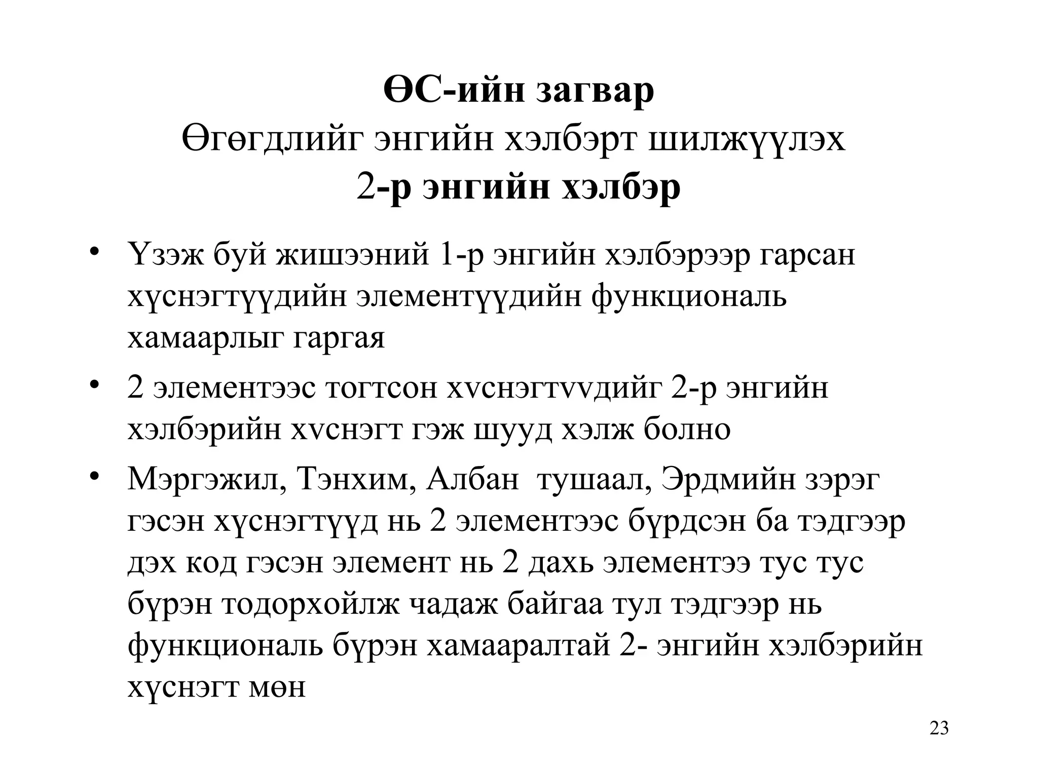 23
ӨС-ийн загвар
Өгөгдлийг энгийн хэлбэрт шилжүүлэх
2-р энгийн хэлбэр
• Үзэж буй жишээний 1-р энгийн хэлбэрээр гарсан
хүснэгтүүдийн элементүүдийн функциональ
хамаарлыг гаргая
• 2 элементээс тогтсон хvснэгтvvдийг 2-р энгийн
хэлбэрийн хvснэгт гэж шууд хэлж болно
• Мэргэжил, Тэнхим, Албан тушаал, Эрдмийн зэрэг
гэсэн хүснэгтүүд нь 2 элементээс бүрдсэн ба тэдгээр
дэх код гэсэн элемент нь 2 дахь элементээ тус тус
бүрэн тодорхойлж чадаж байгаа тул тэдгээр нь
функциональ бүрэн хамааралтай 2- энгийн хэлбэрийн
хүснэгт мөн
 