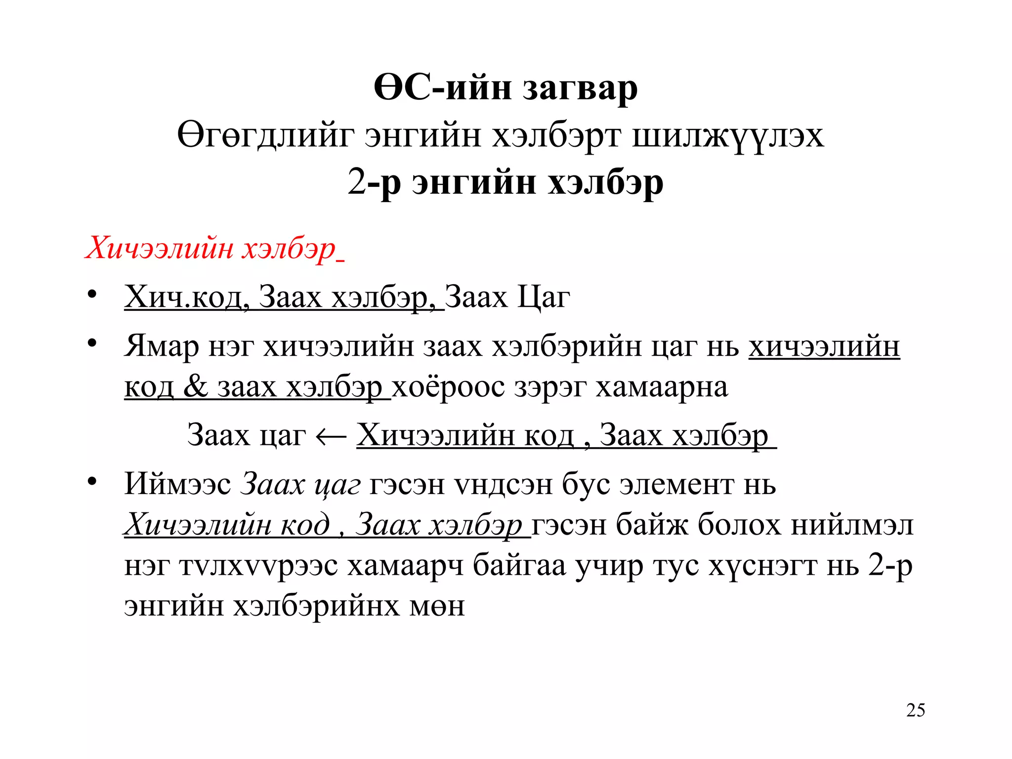 25
ӨС-ийн загвар
Өгөгдлийг энгийн хэлбэрт шилжүүлэх
2-р энгийн хэлбэр
Хичээлийн хэлбэр
• Хич.код, Заах хэлбэр, Заах Цаг
• Ямар нэг хичээлийн заах хэлбэрийн цаг нь хичээлийн
код & заах хэлбэр хоёроос зэрэг хамаарна
Заах цаг ← Хичээлийн код , Заах хэлбэр
• Иймээс Заах цаг гэсэн vндсэн бус элемент нь
Хичээлийн код , Заах хэлбэр гэсэн байж болох нийлмэл
нэг тvлхvvрээс хамаарч байгаа учир тус хүснэгт нь 2-р
энгийн хэлбэрийнх мөн
 