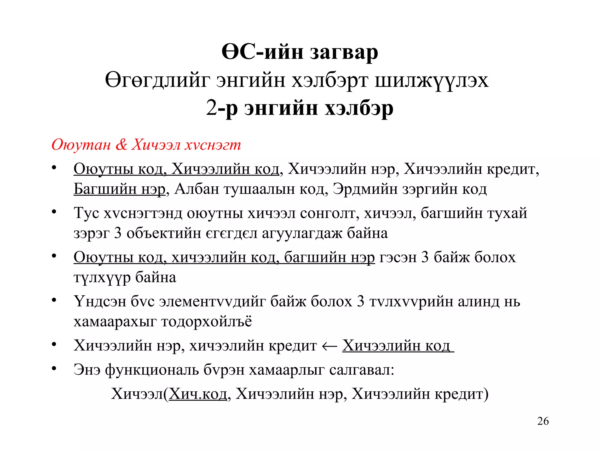 26
ӨС-ийн загвар
Өгөгдлийг энгийн хэлбэрт шилжүүлэх
2-р энгийн хэлбэр
Оюутан & Хичээл хvснэгт
• Оюутны код, Хичээлийн код, Хичээлийн нэр, Хичээлийн кредит,
Багшийн нэр, Албан тушаалын код, Эрдмийн зэргийн код
• Тус хvснэгтэнд оюутны хичээл сонголт, хичээл, багшийн тухай
зэрэг 3 объектийн єгєгдєл агуулагдаж байна
• Оюутны код, хичээлийн код, багшийн нэр гэсэн 3 байж болох
түлхүүр байна
• Yндсэн бvс элементvvдийг байж болох 3 тvлхvvрийн алинд нь
хамаарахыг тодорхойлъё
• Хичээлийн нэр, хичээлийн кредит ← Хичээлийн код
• Энэ функциональ бvрэн хамаарлыг салгавал:
Хичээл(Хич.код, Хичээлийн нэр, Хичээлийн кредит)
 