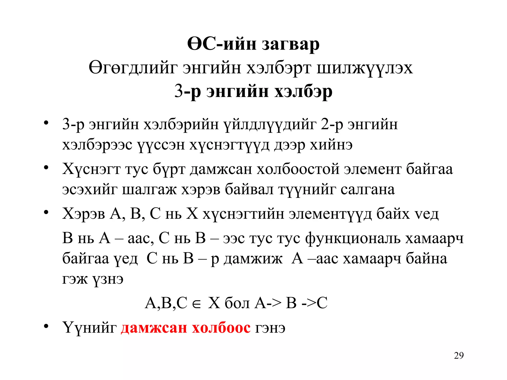 29
ӨС-ийн загвар
Өгөгдлийг энгийн хэлбэрт шилжүүлэх
3-р энгийн хэлбэр
• 3-р энгийн хэлбэрийн үйлдлүүдийг 2-р энгийн
хэлбэрээс үүссэн хүснэгтүүд дээр хийнэ
• Хүснэгт тус бүрт дамжсан холбоостой элемент байгаа
эсэхийг шалгаж хэрэв байвал түүнийг салгана
• Хэрэв А, В, С нь Х хүснэгтийн элементүүд байх vед
В нь А – аас, С нь В – ээс тус тус функциональ хамаарч
байгаа үед С нь В – р дамжиж А –аас хамаарч байна
гэж үзнэ
А,В,С ∈ Х бол А-> В ->С
• Үүнийг дамжсан холбоос гэнэ
 