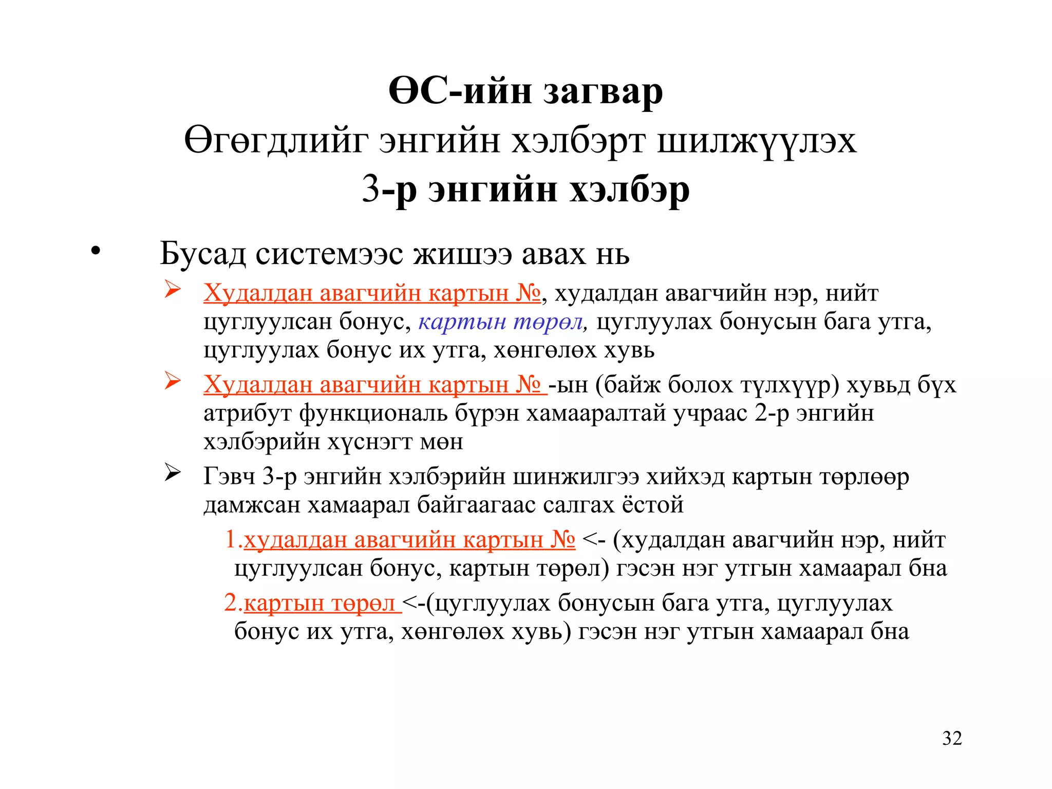 32
ӨС-ийн загвар
Өгөгдлийг энгийн хэлбэрт шилжүүлэх
3-р энгийн хэлбэр
• Бусад системээс жишээ авах нь
 Худалдан авагчийн картын №, худалдан авагчийн нэр, нийт
цуглуулсан бонус, картын төрөл, цуглуулах бонусын бага утга,
цуглуулах бонус их утга, хөнгөлөх хувь
 Худалдан авагчийн картын № -ын (байж болох түлхүүр) хувьд бүх
атрибут функциональ бүрэн хамааралтай учраас 2-р энгийн
хэлбэрийн хүснэгт мөн
 Гэвч 3-р энгийн хэлбэрийн шинжилгээ хийхэд картын төрлөөр
дамжсан хамаарал байгаагаас салгах ёстой
1.худалдан авагчийн картын № <- (худалдан авагчийн нэр, нийт
цуглуулсан бонус, картын төрөл) гэсэн нэг утгын хамаарал бна
2.картын төрөл <-(цуглуулах бонусын бага утга, цуглуулах
бонус их утга, хөнгөлөх хувь) гэсэн нэг утгын хамаарал бна
 