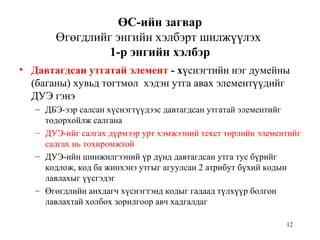 12
ӨС-ийн загвар
Өгөгдлийг энгийн хэлбэрт шилжүүлэх
1-р энгийн хэлбэр
• Давтагдсан утгатай элемент - хүснэгтийн нэг думейны
(баганы) хувьд тогтмол хэдэн утга авах элементүүдийг
ДУЭ гэнэ
– ДБЭ-ээр салсан хүснэгтүүдээс давтагдсан утгатай элементийг
тодорхойлж салгана
– ДУЭ-ийг салгах дүрмээр урт хэмжээний текст төрлийн элементийг
салгах нь тохиромжтой
– ДУЭ-ийн шинжилгээний үр дүнд давтагдсан утга тус бүрийг
кодлож, код ба жинхэнэ утгыг агуулсан 2 атрибут бүхий кодын
лавлахыг үүсгэдэг
– Өгөгдлийн анхдагч хүснэгтэнд кодыг гадаад түлхүүр болгон
лавлахтай холбох зорилгоор авч хадгалдаг
 