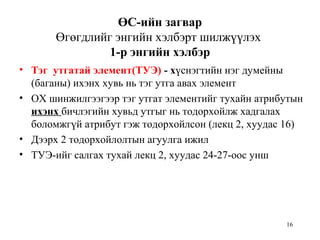 16
ӨС-ийн загвар
Өгөгдлийг энгийн хэлбэрт шилжүүлэх
1-р энгийн хэлбэр
• Тэг утгатай элемент(ТУЭ) - хүснэгтийн нэг думейны
(баганы) ихэнх хувь нь тэг утга авах элемент
• ОХ шинжилгээгээр тэг утгат элементийг тухайн атрибутын
ихэнх бичлэгийн хувьд утгыг нь тодорхойлж хадгалах
боломжгүй атрибут гэж тодорхойлсон (лекц 2, хуудас 16)
• Дээрх 2 тодорхойлолтын агуулга ижил
• ТУЭ-ийг салгах тухай лекц 2, хуудас 24-27-оос унш
 