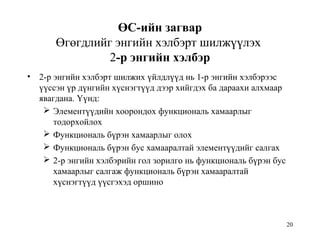 20
ӨС-ийн загвар
Өгөгдлийг энгийн хэлбэрт шилжүүлэх
2-р энгийн хэлбэр
• 2-р энгийн хэлбэрт шилжих үйлдлүүд нь 1-р энгийн хэлбэрээс
үүссэн үр дүнгийн хүснэгтүүд дээр хийгдэх ба дараахи алхмаар
явагдана. Үүнд:
 Элементүүдийн хоорондох функциональ хамаарлыг
тодорхойлох
 Функциональ бүрэн хамаарлыг олох
 Функциональ бүрэн бус хамааралтай элементүүдийг салгах
 2-р энгийн хэлбэрийн гол зорилго нь функциональ бүрэн бус
хамаарлыг салгаж функциональ бүрэн хамааралтай
хүснэгтүүд үүсгэхэд оршино
 
