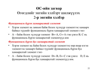 22
ӨС-ийн загвар
Өгөгдлийг энгийн хэлбэрт шилжүүлэх
2-р энгийн хэлбэр
Функциональ бүрэн хамааралтай элемент
• Хэрэв элемент нь зөвхөн байж болох түлхүүр элементээс хамаарч
байвал түүнийг функциональ бүрэн хамааралтай элемент гэнэ
• А – байж болох түлхүүр элемент В←А, С←А гэж үзвэл В, С нь
функциональ бүрэн хамааралтай элементүүд юм
Функциональ бүрэн бус хамааралтай элемент
• Хэрэв элемент нь байж болох түлхүүр элементээс өөр ямар нэгэн
элементээс хамаарч байвал түүнийг функциональ бүрэн бус
хамааралтай элемент гэнэ
• А – байж болох түлхүүр элемент D←В, E←С гэж үзвэл D, E нь
функциональ бүрэн бус хамааралтай элементүүд юм.
 