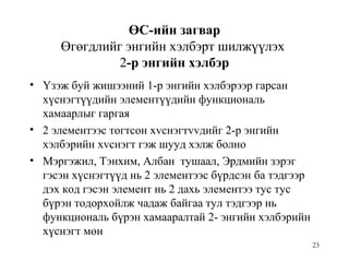 23
ӨС-ийн загвар
Өгөгдлийг энгийн хэлбэрт шилжүүлэх
2-р энгийн хэлбэр
• Үзэж буй жишээний 1-р энгийн хэлбэрээр гарсан
хүснэгтүүдийн элементүүдийн функциональ
хамаарлыг гаргая
• 2 элементээс тогтсон хvснэгтvvдийг 2-р энгийн
хэлбэрийн хvснэгт гэж шууд хэлж болно
• Мэргэжил, Тэнхим, Албан тушаал, Эрдмийн зэрэг
гэсэн хүснэгтүүд нь 2 элементээс бүрдсэн ба тэдгээр
дэх код гэсэн элемент нь 2 дахь элементээ тус тус
бүрэн тодорхойлж чадаж байгаа тул тэдгээр нь
функциональ бүрэн хамааралтай 2- энгийн хэлбэрийн
хүснэгт мөн
 