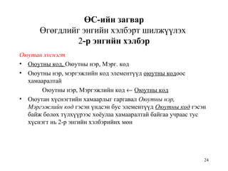 24
ӨС-ийн загвар
Өгөгдлийг энгийн хэлбэрт шилжүүлэх
2-р энгийн хэлбэр
Оюутан хvснэгт
• Оюутны код, Оюутны нэр, Мэрг. код
• Оюутны нэр, мэргэжлийн код элементүүд оюутны кодоос
хамааралтай
Оюутны нэр, Мэргэжлийн код ← Оюутны код
• Оюутан хүснэгтийн хамаарлыг гаргавал Оюутны нэр,
Мэргэжлийн код гэсэн үндсэн бус элементүүд Оюутны код гэсэн
байж болох түлхүүрээс хоёулаа хамааралтай байгаа учраас тус
хүснэгт нь 2-р энгийн хэлбэрийнх мөн
 