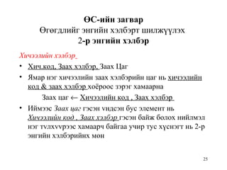 25
ӨС-ийн загвар
Өгөгдлийг энгийн хэлбэрт шилжүүлэх
2-р энгийн хэлбэр
Хичээлийн хэлбэр
• Хич.код, Заах хэлбэр, Заах Цаг
• Ямар нэг хичээлийн заах хэлбэрийн цаг нь хичээлийн
код & заах хэлбэр хоёроос зэрэг хамаарна
Заах цаг ← Хичээлийн код , Заах хэлбэр
• Иймээс Заах цаг гэсэн vндсэн бус элемент нь
Хичээлийн код , Заах хэлбэр гэсэн байж болох нийлмэл
нэг тvлхvvрээс хамаарч байгаа учир тус хүснэгт нь 2-р
энгийн хэлбэрийнх мөн
 