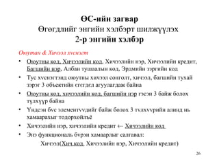 26
ӨС-ийн загвар
Өгөгдлийг энгийн хэлбэрт шилжүүлэх
2-р энгийн хэлбэр
Оюутан & Хичээл хvснэгт
• Оюутны код, Хичээлийн код, Хичээлийн нэр, Хичээлийн кредит,
Багшийн нэр, Албан тушаалын код, Эрдмийн зэргийн код
• Тус хvснэгтэнд оюутны хичээл сонголт, хичээл, багшийн тухай
зэрэг 3 объектийн єгєгдєл агуулагдаж байна
• Оюутны код, хичээлийн код, багшийн нэр гэсэн 3 байж болох
түлхүүр байна
• Yндсэн бvс элементvvдийг байж болох 3 тvлхvvрийн алинд нь
хамаарахыг тодорхойлъё
• Хичээлийн нэр, хичээлийн кредит ← Хичээлийн код
• Энэ функциональ бvрэн хамаарлыг салгавал:
Хичээл(Хич.код, Хичээлийн нэр, Хичээлийн кредит)
 